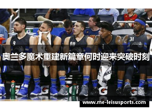 奥兰多魔术重建新篇章何时迎来突破时刻